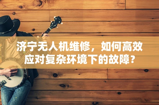 济宁无人机维修，如何高效应对复杂环境下的故障？