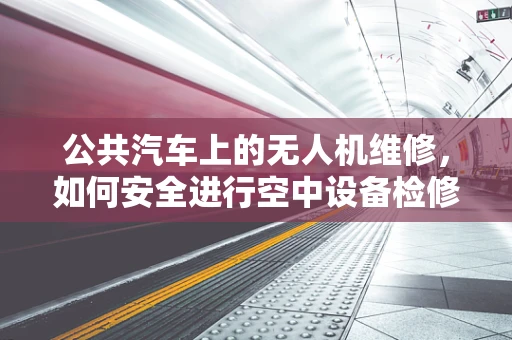 公共汽车上的无人机维修，如何安全进行空中设备检修？