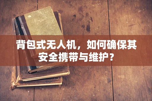 背包式无人机，如何确保其安全携带与维护？