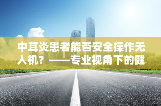 中耳炎患者能否安全操作无人机？——专业视角下的健康考量