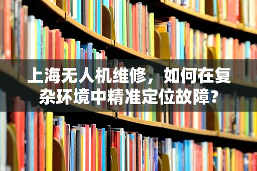 上海无人机维修，如何在复杂环境中精准定位故障？