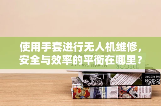 使用手套进行无人机维修，安全与效率的平衡在哪里？