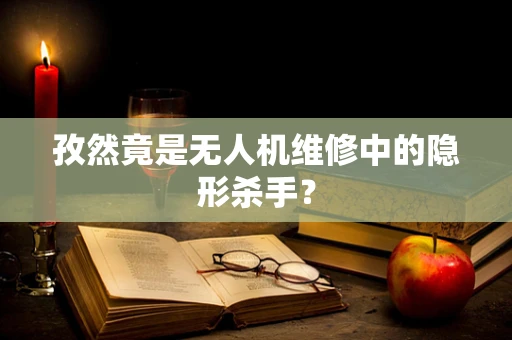 孜然竟是无人机维修中的隐形杀手？