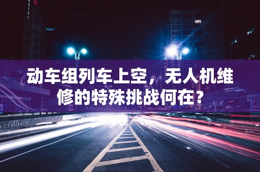 动车组列车上空，无人机维修的特殊挑战何在？