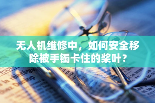 无人机维修中，如何安全移除被手镯卡住的桨叶？