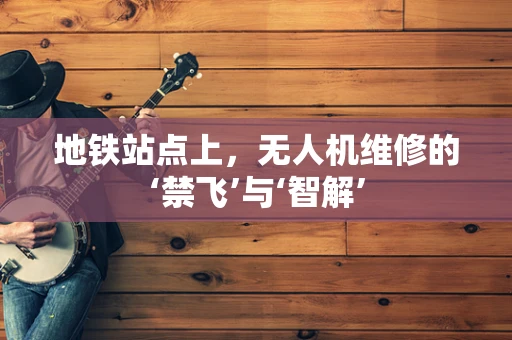 地铁站点上，无人机维修的‘禁飞’与‘智解’
