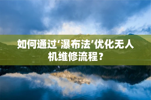 如何通过‘瀑布法’优化无人机维修流程？
