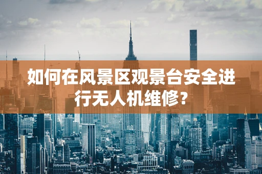 如何在风景区观景台安全进行无人机维修？
