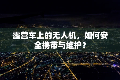露营车上的无人机，如何安全携带与维护？