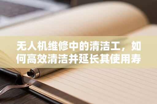 无人机维修中的清洁工，如何高效清洁并延长其使用寿命？