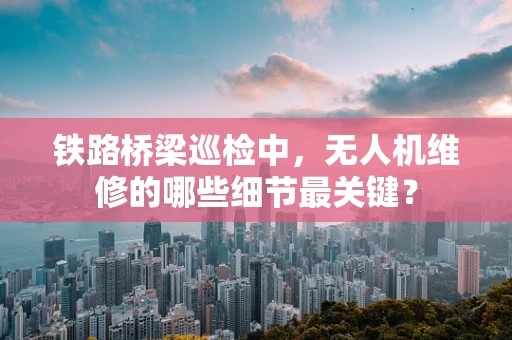铁路桥梁巡检中，无人机维修的哪些细节最关键？