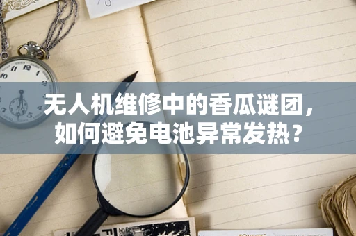 无人机维修中的香瓜谜团，如何避免电池异常发热？
