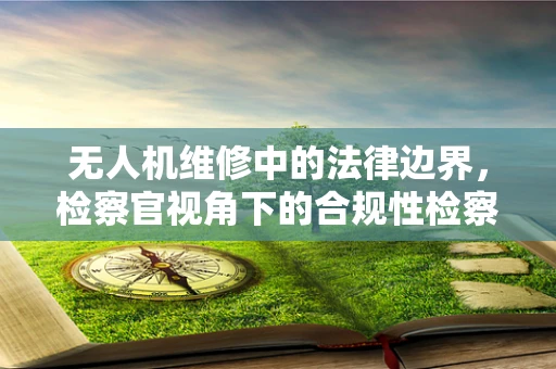 无人机维修中的法律边界，检察官视角下的合规性检察