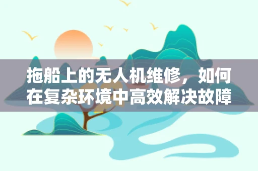 拖船上的无人机维修，如何在复杂环境中高效解决故障？