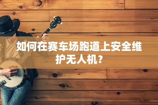 如何在赛车场跑道上安全维护无人机？