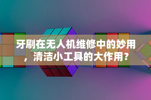 牙刷在无人机维修中的妙用，清洁小工具的大作用？