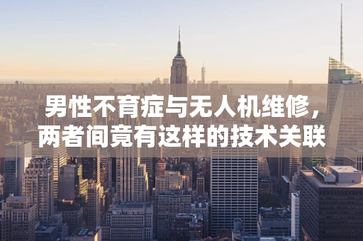 男性不育症与无人机维修，两者间竟有这样的技术关联？
