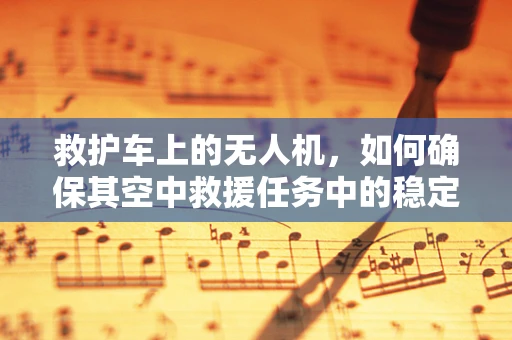 救护车上的无人机，如何确保其空中救援任务中的稳定与安全？