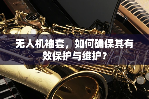 无人机袖套，如何确保其有效保护与维护？