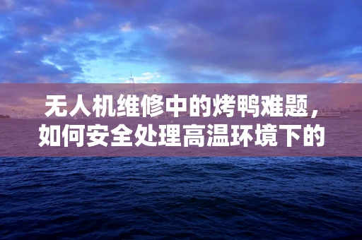 无人机维修中的烤鸭难题，如何安全处理高温环境下的电子部件？