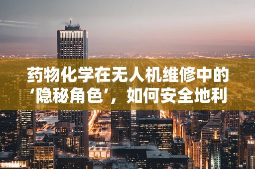 药物化学在无人机维修中的‘隐秘角色’，如何安全地利用化学知识进行无人机维护？