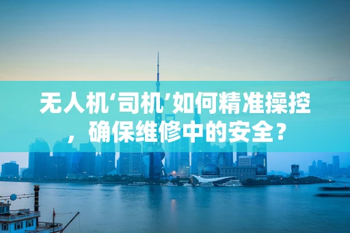 无人机‘司机’如何精准操控，确保维修中的安全？