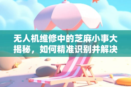 无人机维修中的芝麻小事大揭秘，如何精准识别并解决微小故障？