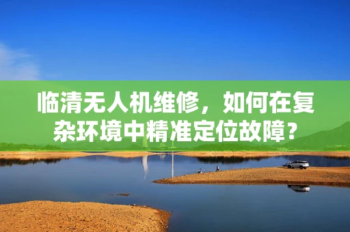临清无人机维修，如何在复杂环境中精准定位故障？