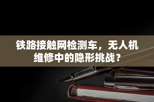 铁路接触网检测车，无人机维修中的隐形挑战？