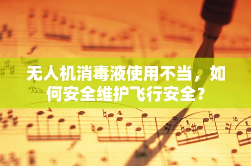 无人机消毒液使用不当，如何安全维护飞行安全？