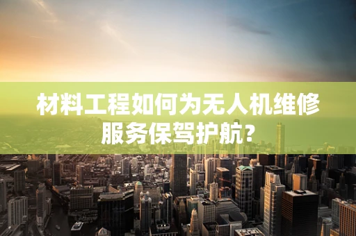 材料工程如何为无人机维修服务保驾护航？