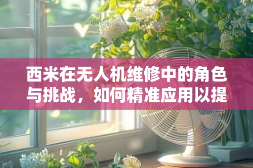 西米在无人机维修中的角色与挑战，如何精准应用以提升效率？