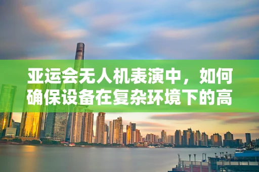 亚运会无人机表演中，如何确保设备在复杂环境下的高可靠性？