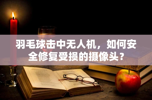羽毛球击中无人机，如何安全修复受损的摄像头？