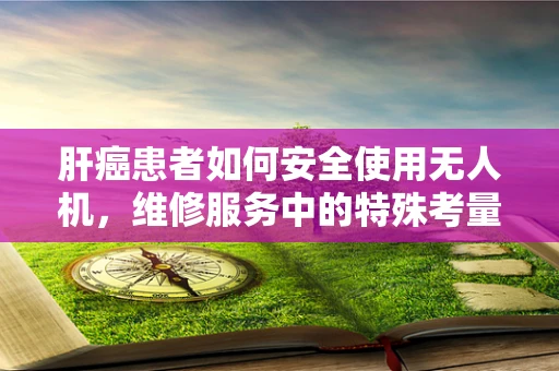 肝癌患者如何安全使用无人机，维修服务中的特殊考量