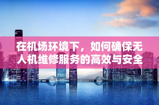 在机场环境下，如何确保无人机维修服务的高效与安全？