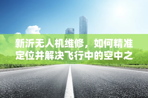 新沂无人机维修，如何精准定位并解决飞行中的空中之谜？