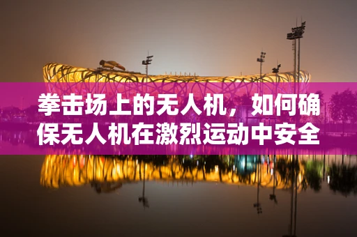 拳击场上的无人机，如何确保无人机在激烈运动中安全无损？