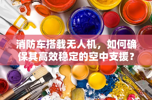 消防车搭载无人机，如何确保其高效稳定的空中支援？