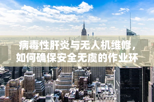 病毒性肝炎与无人机维修，如何确保安全无虞的作业环境？