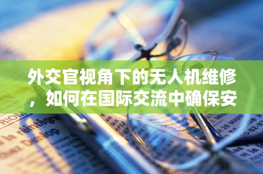 外交官视角下的无人机维修，如何在国际交流中确保安全飞行？