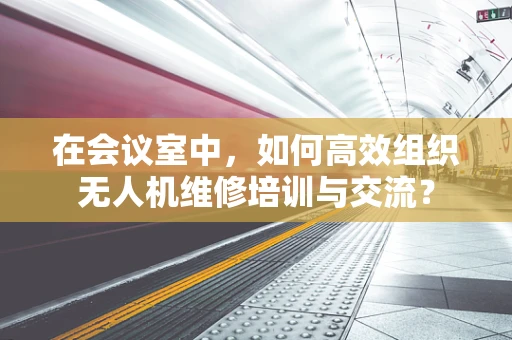在会议室中，如何高效组织无人机维修培训与交流？