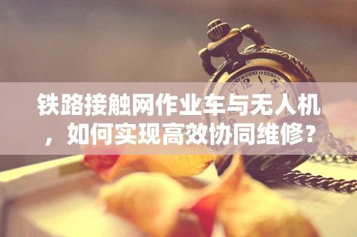 铁路接触网作业车与无人机，如何实现高效协同维修？