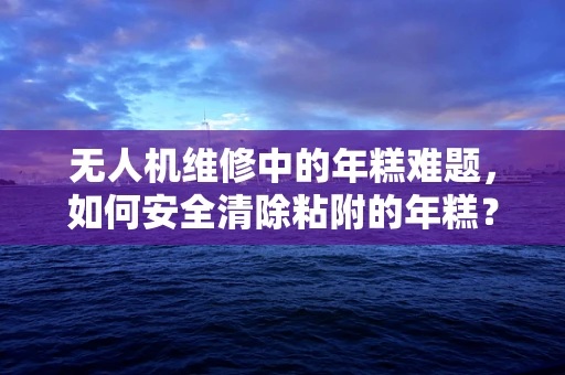 无人机维修中的年糕难题，如何安全清除粘附的年糕？