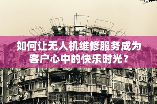 如何让无人机维修服务成为客户心中的快乐时光？