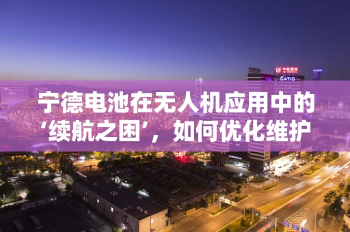 宁德电池在无人机应用中的‘续航之困’，如何优化维护策略？