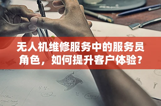 无人机维修服务中的服务员角色，如何提升客户体验？