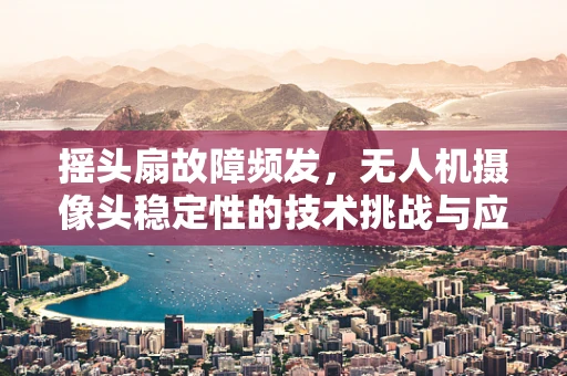 摇头扇故障频发，无人机摄像头稳定性的技术挑战与应对策略
