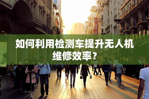 如何利用检测车提升无人机维修效率？