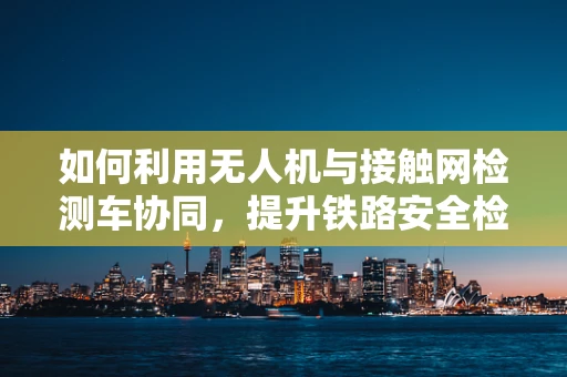如何利用无人机与接触网检测车协同，提升铁路安全检测效率？